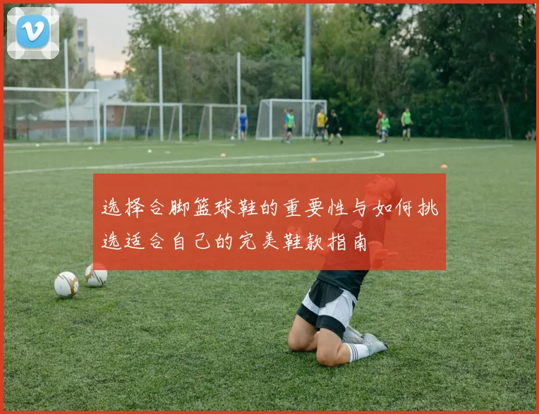 选择合脚篮球鞋的重要性与如何挑选适合自己的完美鞋款指南