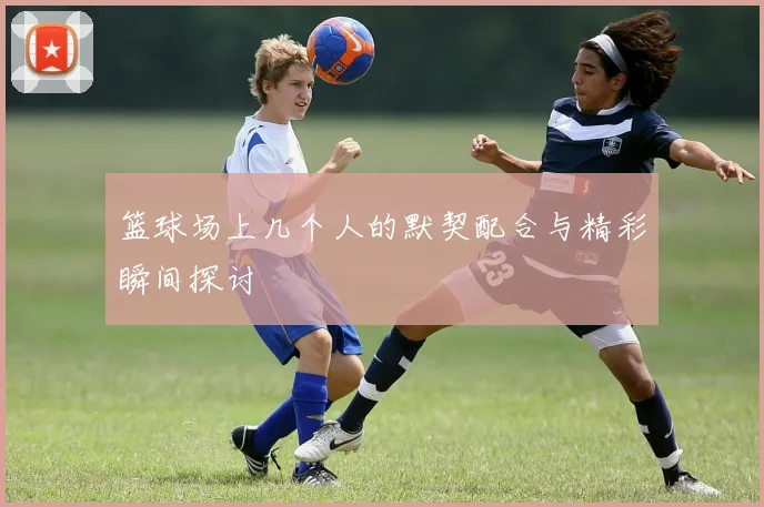 篮球场上几个人的默契配合与精彩瞬间探讨