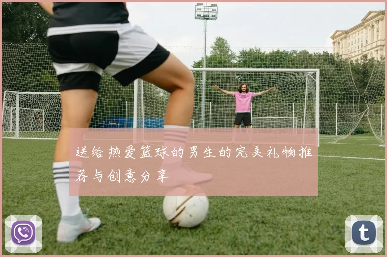 送给热爱篮球的男生的完美礼物推荐与创意分享