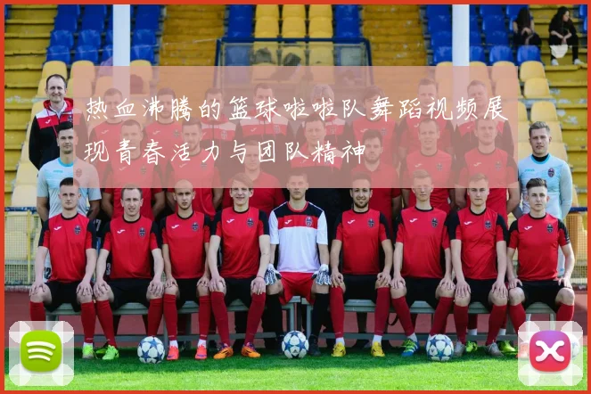 热血沸腾的篮球啦啦队舞蹈视频展现青春活力与团队精神