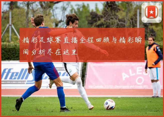 精彩足球赛直播全程回顾与精彩瞬间分析尽在这里