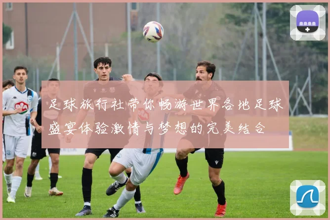 足球旅行社带你畅游世界各地足球盛宴体验激情与梦想的完美结合