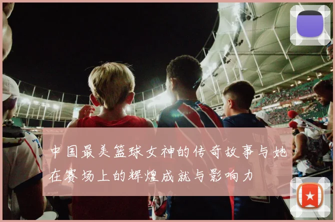 中国最美篮球女神的传奇故事与她在赛场上的辉煌成就与影响力