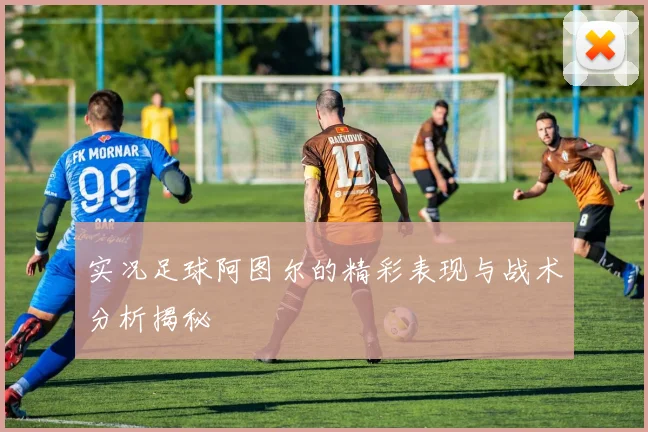 实况足球阿图尔的精彩表现与战术分析揭秘