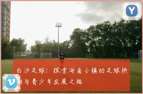 白沙足球：探索海南小镇的足球热潮与青少年发展之路
