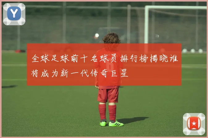 全球足球前十名球员排行榜揭晓谁将成为新一代传奇巨星
