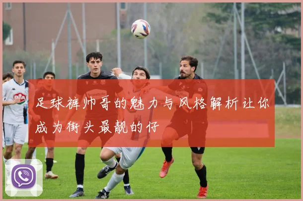 足球裤帅哥的魅力与风格解析让你成为街头最靓的仔