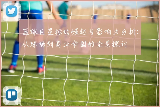 篮球巨星标的崛起与影响力分析：从球场到商业帝国的全景探讨