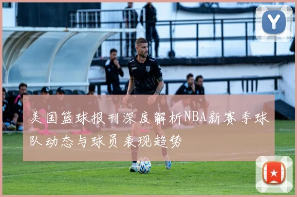 美国篮球报刊深度解析NBA新赛季球队动态与球员表现趋势