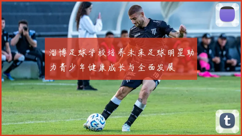 淄博足球学校培养未来足球明星助力青少年健康成长与全面发展
