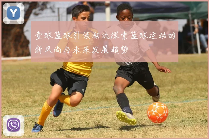 壹球篮球引领潮流探索篮球运动的新风尚与未来发展趋势