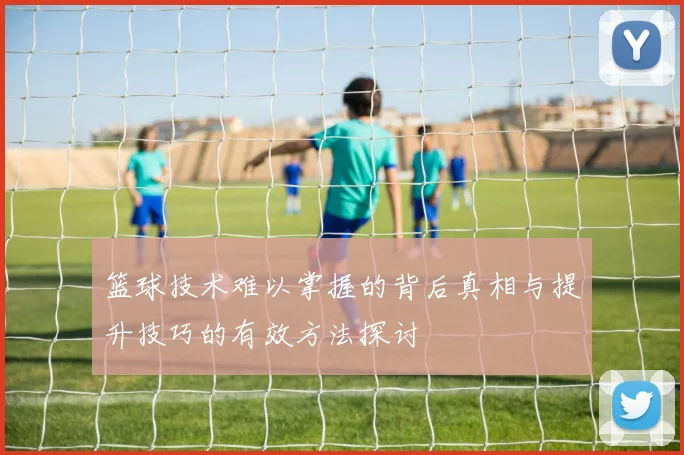 篮球技术难以掌握的背后真相与提升技巧的有效方法探讨