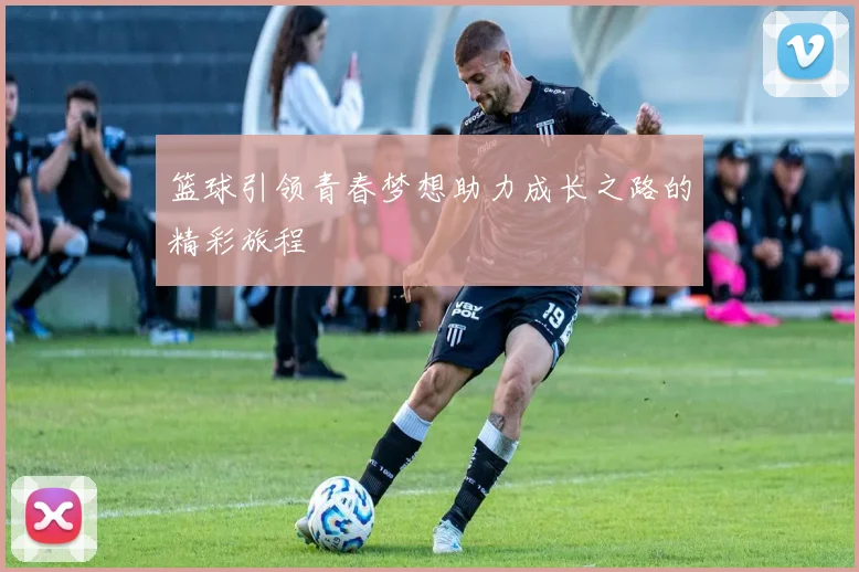 篮球引领青春梦想助力成长之路的精彩旅程