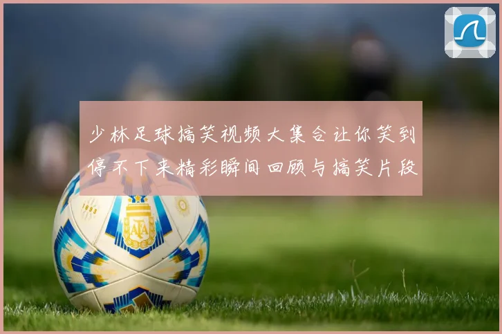 少林足球搞笑视频大集合让你笑到停不下来精彩瞬间回顾与搞笑片段分享