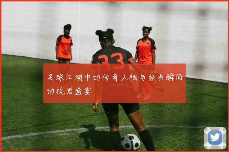 足球江湖中的传奇人物与经典瞬间的视觉盛宴